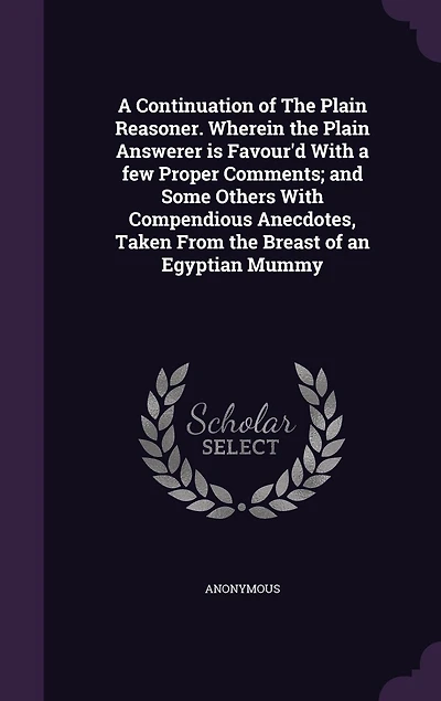 a Continuation of the Plain Reasoner. Wherein Answerer is Favour'd With few Proper Comments; and Some Others Compendious Anecdotes, Taken From Breast an Egyptian Mummy