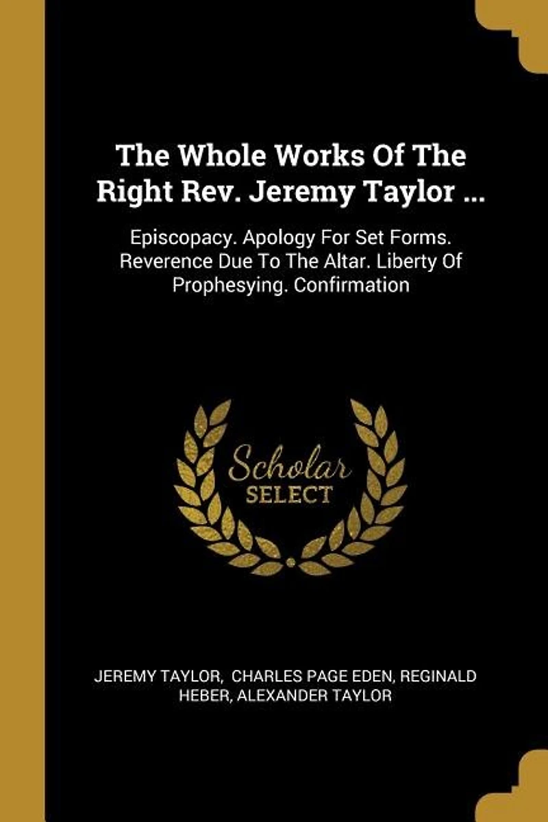 The Whole Works Of The Right Rev. Jeremy Taylor ...: Episcopacy. Apology For Set Forms. Reverence Due To The Altar. Liberty Of Prophesying. Confirmation