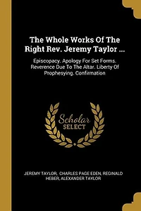 The Whole Works Of The Right Rev. Jeremy Taylor ...: Episcopacy. Apology For Set Forms. Reverence Due To The Altar. Liberty Of Prophesying. Confirmation