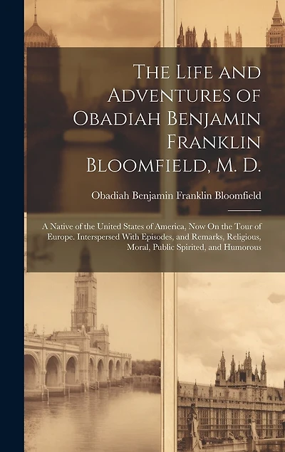 The Life and Adventures of Obadiah Benjamin Franklin Bloomfield, M. D.: A Native of the United States of America, Now On the Tour of Europe. Interspersed With Episodes, and Remarks, Religious, Moral, Public Spirited, and Humorous