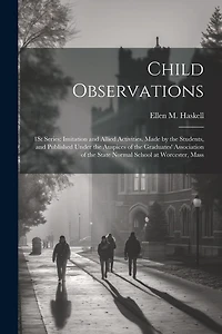Child Observations: 1St Series: Imitation and Allied Activities. Made by the Students, and Published Under the Auspices of the Graduates' Association of the State Normal School at Worcester, Mass