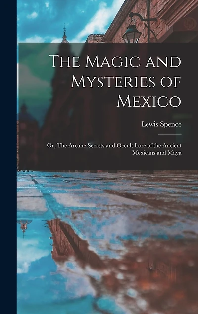 The Magic and Mysteries of Mexico: Or, The Arcane Secrets and Occult Lore of the Ancient Mexicans and Maya