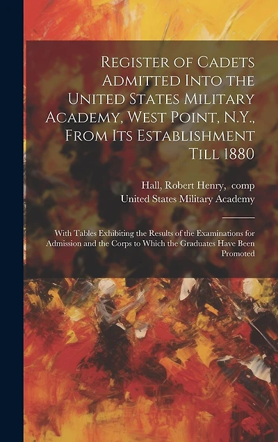 Register of Cadets Admitted Into the United States Military Academy, West Point, N.Y., From Its Establishment Till 1880: With Tables Exhibiting the Results of the Examinations for Admission and the Corps to Which the Graduates Have Been Promoted