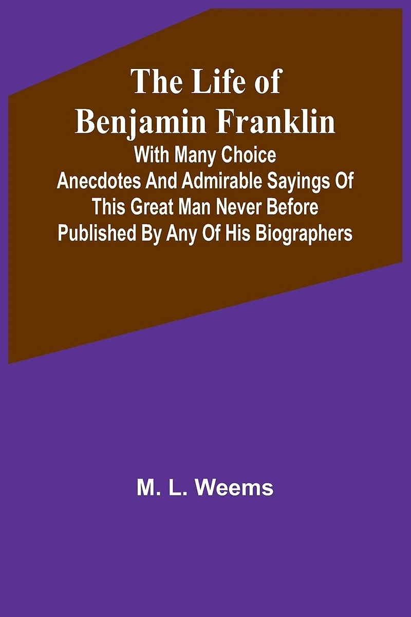 The Life of Benjamin Franklin: With Many Choice Anecdotes and admirable sayings of this great man never before published by any of his biographers