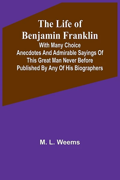 The Life of Benjamin Franklin: With Many Choice Anecdotes and admirable sayings of this great man never before published by any of his biographers
