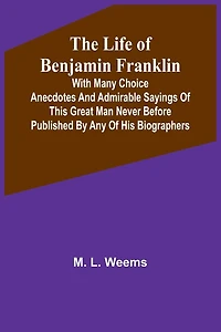 The Life of Benjamin Franklin: With Many Choice Anecdotes and admirable sayings of this great man never before published by any of his biographers