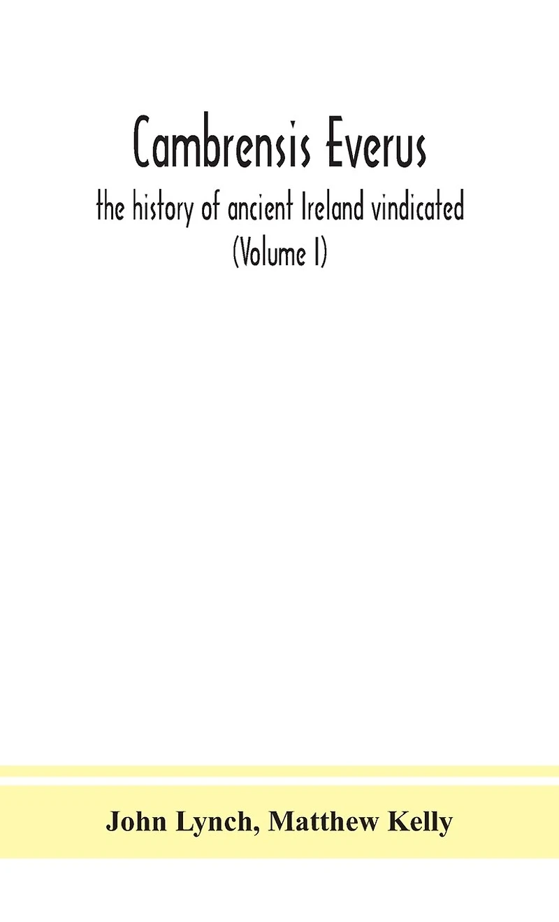Cambrensis everus: the history of ancient Ireland vindicated: the religion, laws and civilization of her people exhibited in the lives and actions of her kings, princes, saints, bishops, bards, and other learned men (Volume I)