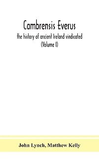 Cambrensis everus: the history of ancient Ireland vindicated: the religion, laws and civilization of her people exhibited in the lives and actions of her kings, princes, saints, bishops, bards, and other learned men (Volume I)