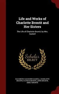 Life and Works of Charlotte Brontë Her Sisters: The Brontë, by Mrs. Gaskell