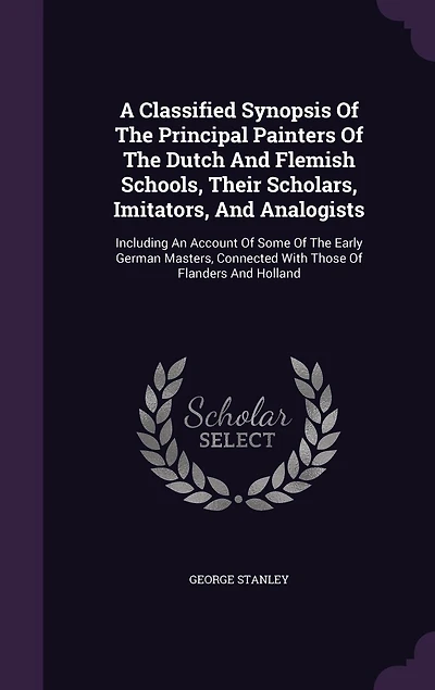A Classified Synopsis Of The Principal Painters Of The Dutch And Flemish Schools, Their Scholars, Imitators, And Analogists: Including An Account Of Some Of The Early German Masters, Connected With Those Of Flanders And Holland