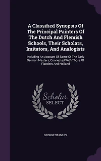A Classified Synopsis Of The Principal Painters Of The Dutch And Flemish Schools, Their Scholars, Imitators, And Analogists: Including An Account Of Some Of The Early German Masters, Connected With Those Of Flanders And Holland