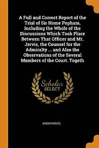 A Full and Correct Report of the Trial Sir Home Popham, Including Whole Discussions Which Took Place Between That Officer Mr. Jervis, Counsel for Admiralty ... Also Observations Several Members Court. Togeth