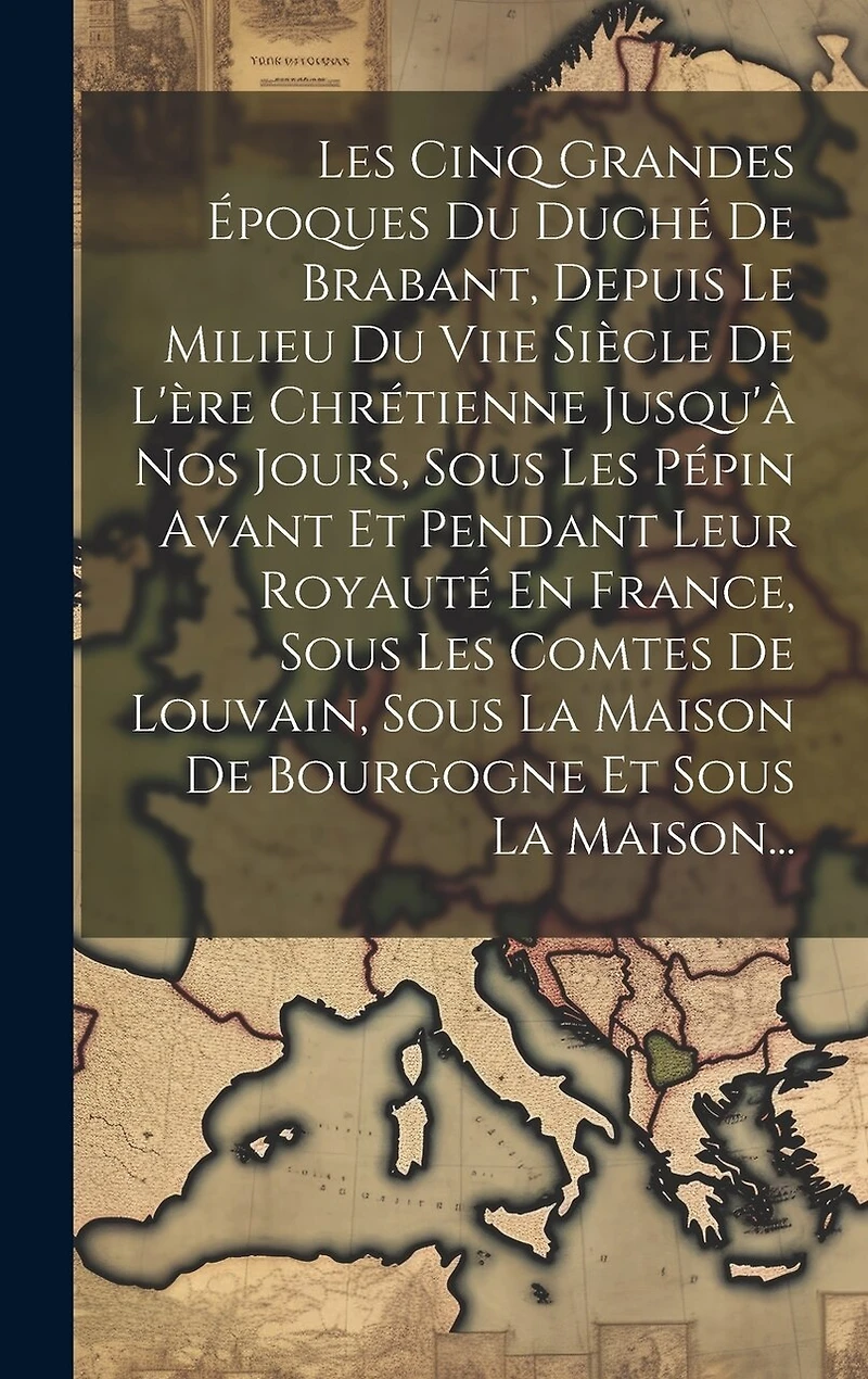 Les Cinq Grandes Époques Du Duché De Brabant, Depuis Le Milieu Du Viie Siècle De L'ère Chrétienne Jusqu'à Nos Jours, Sous Les Pépin Avant Et Pendant Leur Royauté En France, Sous Les Comtes De Louvain, Sous La Maison De Bourgogne Et Sous La Maison...
