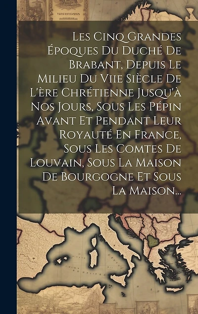 Les Cinq Grandes Époques Du Duché De Brabant, Depuis Le Milieu Du Viie Siècle De L'ère Chrétienne Jusqu'à Nos Jours, Sous Les Pépin Avant Et Pendant Leur Royauté En France, Sous Les Comtes De Louvain, Sous La Maison De Bourgogne Et Sous La Maison...