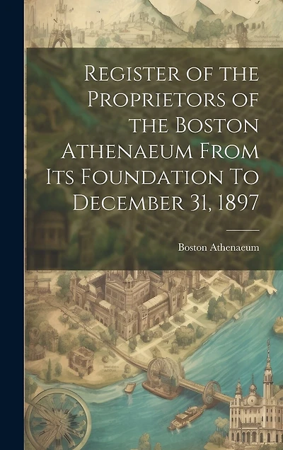 Register of the Proprietors of the Boston Athenaeum From Its Foundation To December 31, 1897