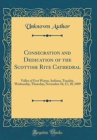 Consecration and Dedication of the Scottish Rite Cathedral: Valley Fort Wayne, Indiana, Tuesday, Wednesday, Thursday, November 16, 17, 18, 1909 (Classic Rep
