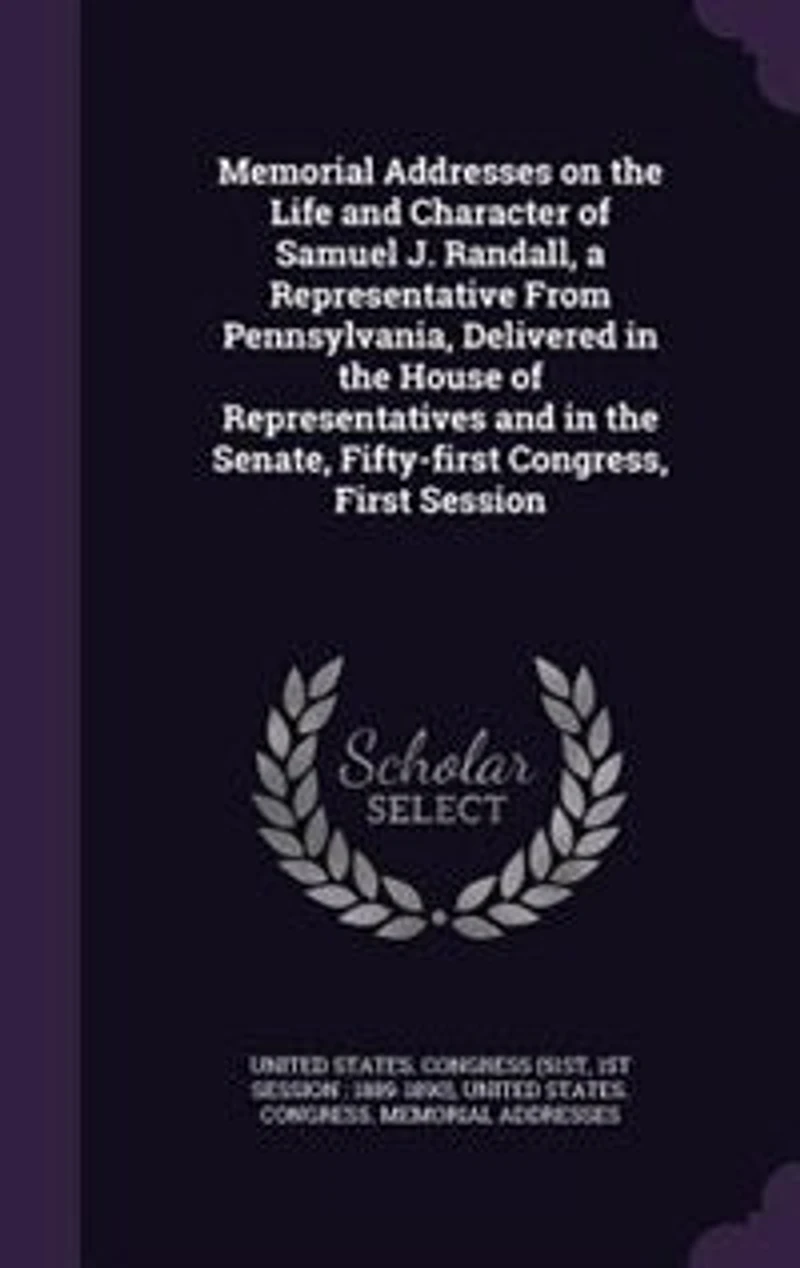 Memorial Addresses on the Life and Character of Samuel J. Randall: A Representative From Pennsylvania, Delivered House Representatives Senate, Fi