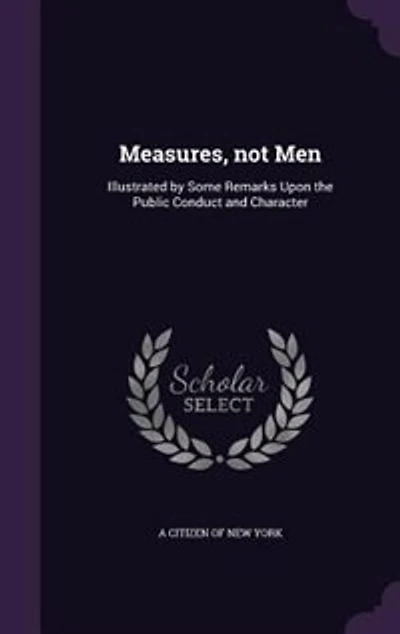 Measures, not Men: Illustrated by Some Remarks Upon the Public Conduct and Character