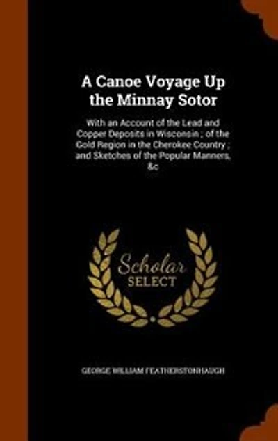 A Canoe Voyage Up the Minnay Sotor: With an Account of the Lead and Copper Deposits in Wisconsin ; of the Gold Region in the Cherokee C
