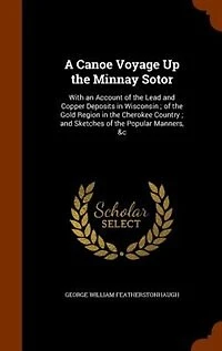 A Canoe Voyage Up the Minnay Sotor: With an Account of the Lead and Copper Deposits in Wisconsin ; of the Gold Region in the Cherokee C
