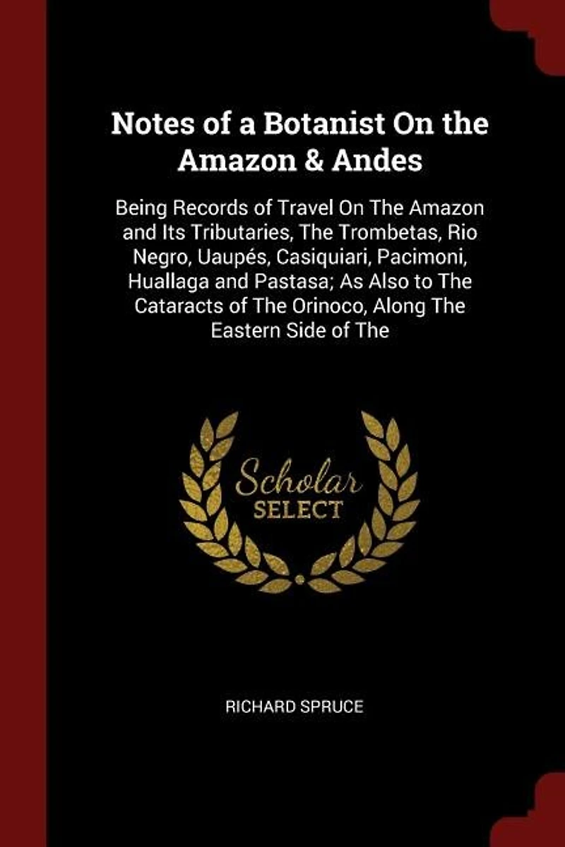 Notes of a Botanist On The Amazon & Andes: Being Records Travel and Its Tributaries, Trombetas, Rio Negro, Uaupés, Casiqu