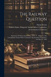 The Railway Question: Statement Of Simon Sterne, Esq., Of N. Y., Made To The United States Senate Select Committee On Interstate Commerce ... On May 21, 1885