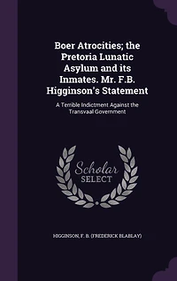 Boer Atrocities, the Pretoria Lunatic Asylum and Its Inmates: Mr. F. B. Higginson's Statement; A Terrible Indictment Against Transvaal Government (Classic Re