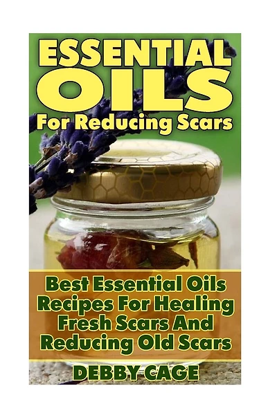 Essential Oils For Reducing Scars: Best Essential Oils Recipes For Healing Fresh Scars And Reducing Old Scars