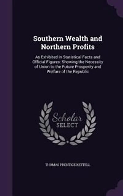 Southern Wealth and Northern Profits: As Exhibited in Statistical Facts and Official Figures: Showing the Necessity of Union to the Futur