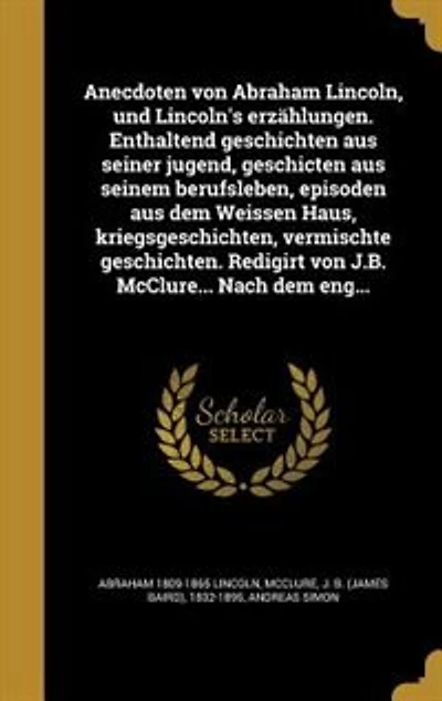 Anecdoten von Abraham Lincoln, und Lincoln's erzählungen. Enthaltend geschichten aus seiner jugend, geschicten aus seinem berufsleben, episoden aus dem Weissen Haus, kriegsgeschichten, vermischte geschichten. Redigirt von J.B. McClure... Nach dem eng...