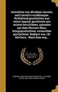 Anecdoten von Abraham Lincoln, und Lincoln's erzählungen. Enthaltend geschichten aus seiner jugend, geschicten aus seinem berufsleben, episoden aus dem Weissen Haus, kriegsgeschichten, vermischte geschichten. Redigirt von J.B. McClure... Nach dem eng...