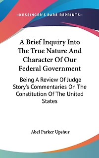 A Brief Inquiry Into The True Nature And Character Of Our Federal Government: Being A Review Of Judge Story's Commentaries On The Constitution Of The United States