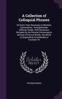 A Collection of Colloquial Phrases: On Every Topic Necessary to Maintain Conversation ; Arranged Under Different Heads ; With Numerous