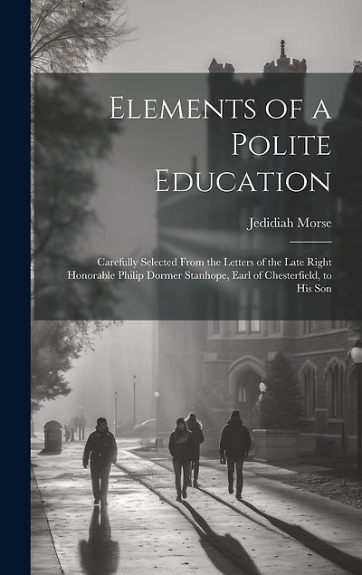 Elements of a Polite Education: Carefully Selected From the Letters of the Late Right Honorable Philip Dormer Stanhope, Earl of Chesterfield, to His Son