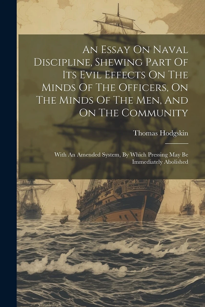 An Essay On Naval Discipline, Shewing Part Of Its Evil Effects On The Minds Of The Officers, On The Minds Of The Men, And On The Community; With An Amended System, By Which Pressing May Be Immediately Abolished
