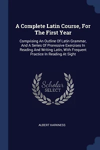 A Complete Latin Course, For The First Year: Comprising An Outline Of Latin Grammar, And A Series Of Proressive Exercises In Reading And Writing