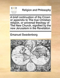 A Brief Continuation Of The Crown Or Appendix To The True Christian Religion, Or Universal Theology Of The New Church, Signified By The New Jerusalem In The Revelation.