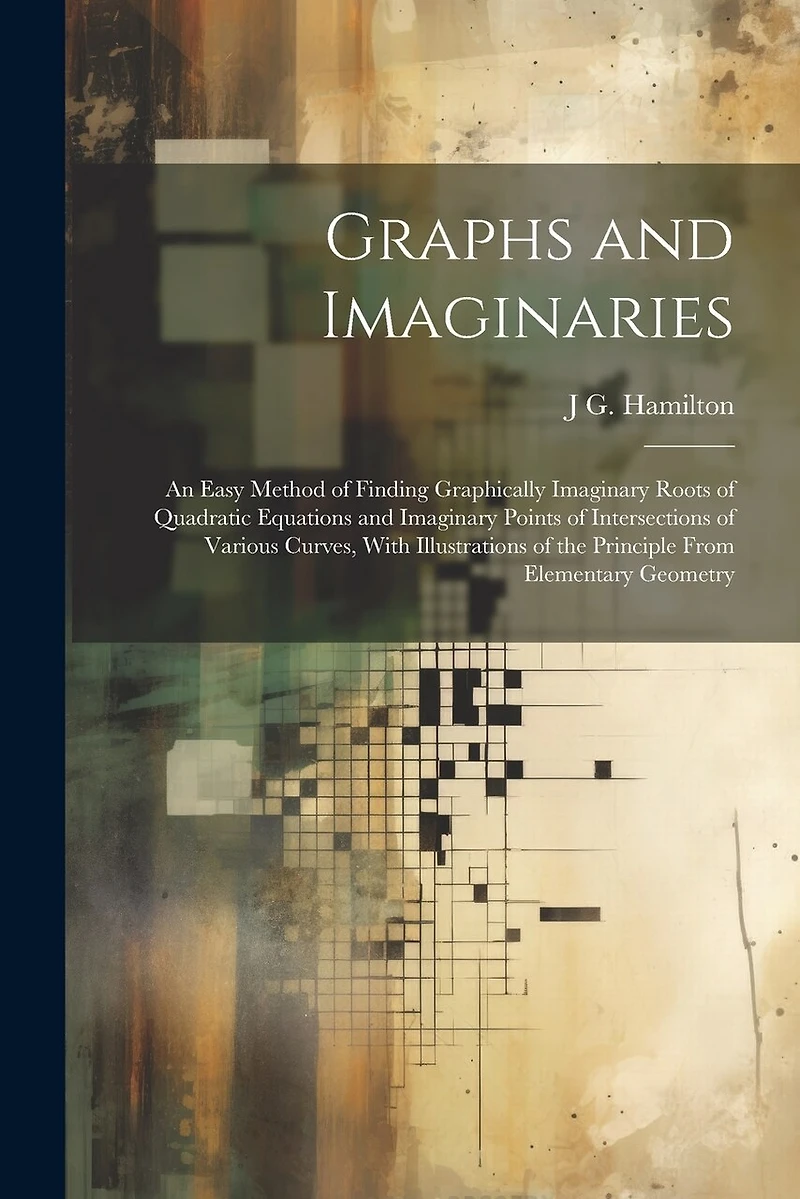 Graphs and Imaginaries: An Easy Method of Finding Graphically Imaginary Roots of Quadratic Equations and Imaginary Points of Intersections of Various Curves, With Illustrations of the Principle From Elementary Geometry
