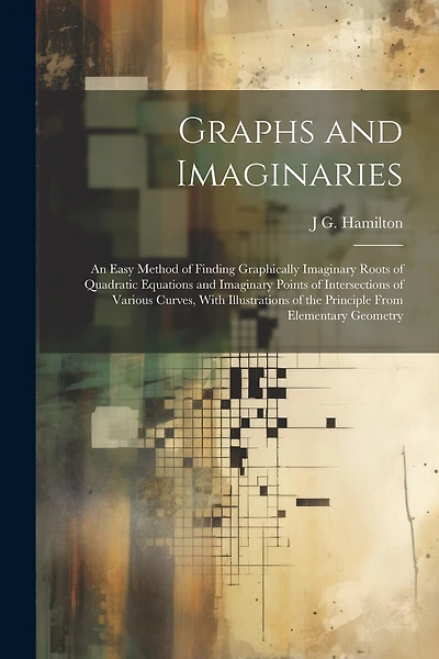 Graphs and Imaginaries: An Easy Method of Finding Graphically Imaginary Roots of Quadratic Equations and Imaginary Points of Intersections of Various Curves, With Illustrations of the Principle From Elementary Geometry