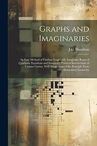 Graphs and Imaginaries: An Easy Method of Finding Graphically Imaginary Roots of Quadratic Equations and Imaginary Points of Intersections of Various Curves, With Illustrations of the Principle From Elementary Geometry