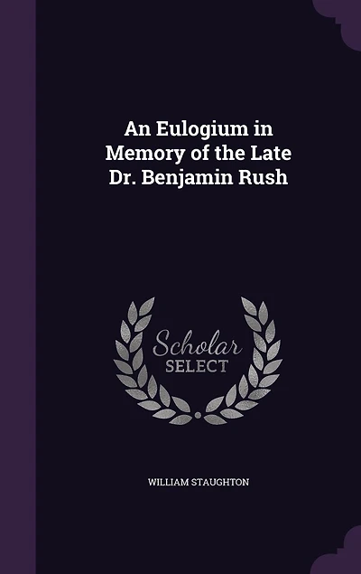 An Eulogium Memory of the Late Dr. Benjamin Rush, Professor Institutes and Practice Medicine Clinical University Pennsylvania: Delivered Published at Request Graduates Students Said
