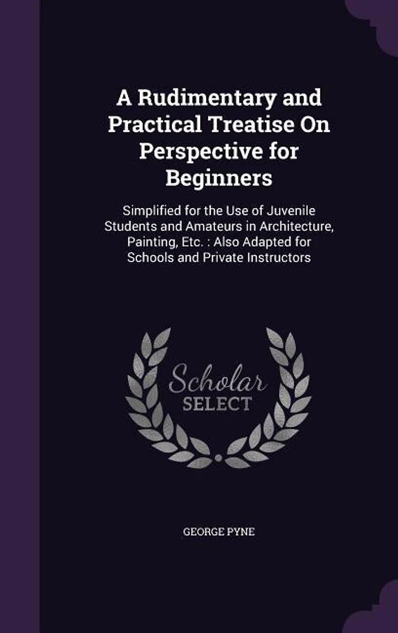 A Rudimentary and Practical Treatise On Perspective for Beginners: Simplified the Use of Juvenile Students Amateurs Architecture, Painting, Etc. : Also Ada