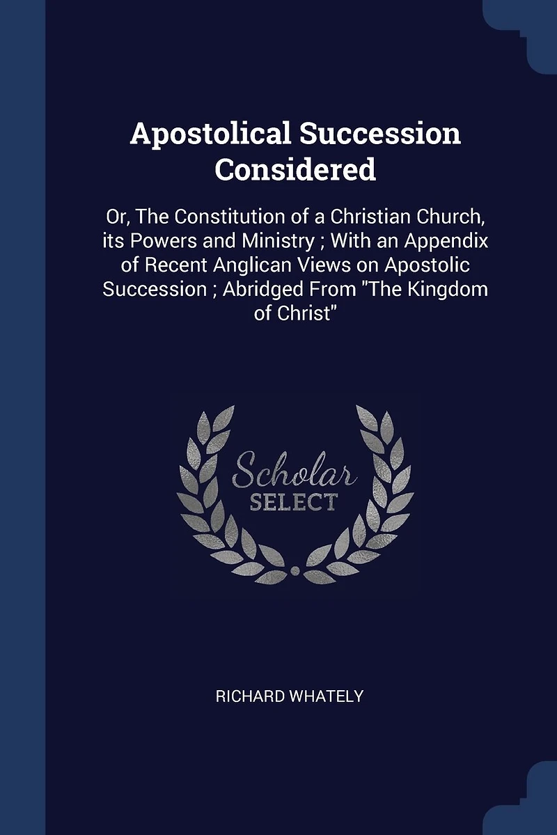 Apostolical Succession Considered: Or, The Constitution of a Christian Church, its Powers and Ministry; With an Appendix of Recent Anglican Views on Apostolic Succession; Abridged From "The Kingdom of Christ"