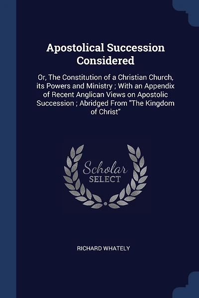 Apostolical Succession Considered: Or, The Constitution of a Christian Church, its Powers and Ministry; With an Appendix of Recent Anglican Views on Apostolic Succession; Abridged From "The Kingdom of Christ"