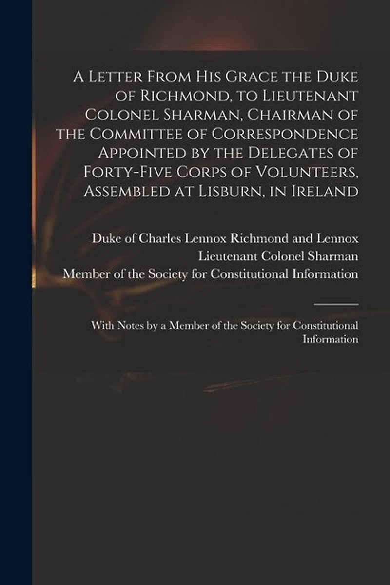 A Letter From His Grace the Duke of Richmond, to Lieutenant Colonel Sharman, Chairman of the Committee of Correspondence Appointed by the Delegates of Forty-five Corps of Volunteers, Assembled at Lisburn, in Ireland: With Notes by a Member of The...