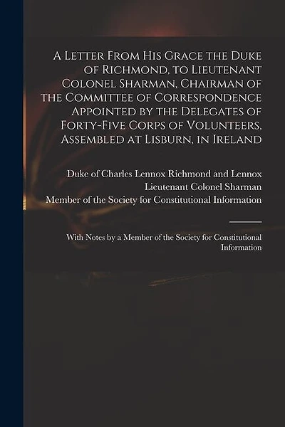 A Letter From His Grace the Duke of Richmond, to Lieutenant Colonel Sharman, Chairman of the Committee of Correspondence Appointed by the Delegates of Forty-five Corps of Volunteers, Assembled at Lisburn, in Ireland: With Notes by a Member of The...