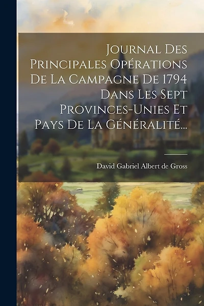 Journal Des Principales Opérations De La Campagne De 1794 Dans Les Sept Provinces-unies Et Pays De La Généralité...
