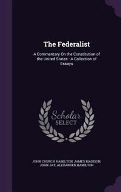 The Federalist: A Commentary On the Constitution of the United States : A Collection of Essays