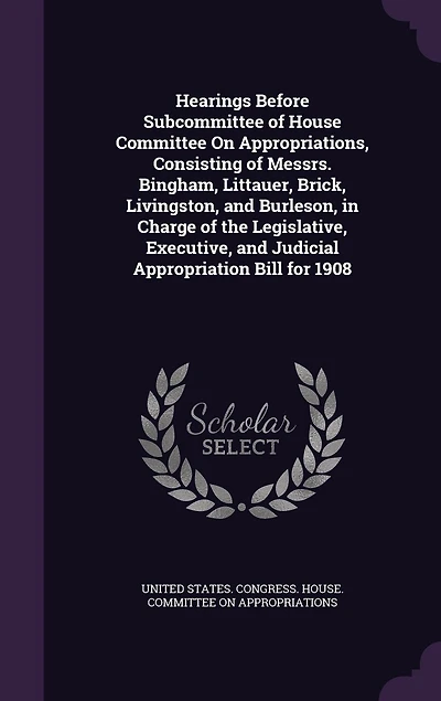 Hearings Before Subcommittee of House Committee on Appropriations, Consisting Messrs. Bingham, Littauer, Brick, Livingston, and Burleson, Charge the Legislative, Executive, Judicial Appropriation Bill for 1908 (Classic Reprint)
