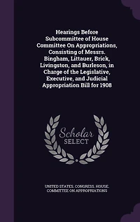 Hearings Before Subcommittee of House Committee on Appropriations, Consisting Messrs. Bingham, Littauer, Brick, Livingston, and Burleson, Charge the Legislative, Executive, Judicial Appropriation Bill for 1908 (Classic Reprint)